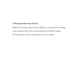  Perpetual Inventory System
Perpetual inventory system may be defined as a method of recording
stores balances after every receipt and issue to facilitate regular
checking and to obviate closing down for stock taking
 