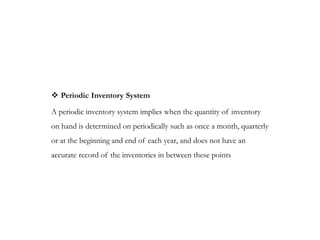  Periodic Inventory System
A periodic inventory system implies when the quantity of inventory
on hand is determined on periodically such as once a month, quarterly
or at the beginning and end of each year, and does not have an
accurate record of the inventories in between these points
 