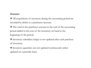 Features
 All acquisitions of inventory during the accounting period are
recorded by debits to a purchases account.
 The total in the purchases account in the end of the accounting
period added to the cost of the inventory on hand at the
beginning of the period.
 Inventory subsidiary ledger is not updated after each purchase
of inventory.
 Inventory quantities are not updated continuously rather
updated on a periodic basis.
 