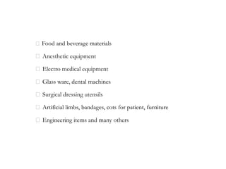 Food and beverage materials
Anesthetic equipment
Electro medical equipment
Glass ware, dental machines
Surgical dressing utensils
Artificial limbs, bandages, cots for patient, furniture
Engineering items and many others
 
