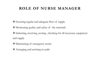 ROLE OF NURSE MANAGER
 Ensuring regular and adequate flow of supply
 Monitoring quality and safety of the materials
 Indenting, receiving ,storing , checking for all necessary equipment
and supply
 Maintaining of emergency stocks
 Arranging and assisting in audit
 