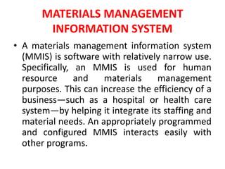 MATERIALS MANAGEMENT
INFORMATION SYSTEM
• A materials management information system
(MMIS) is software with relatively narrow use.
Specifically, an MMIS is used for human
resource and materials management
purposes. This can increase the efficiency of a
business—such as a hospital or health care
system—by helping it integrate its staffing and
material needs. An appropriately programmed
and configured MMIS interacts easily with
other programs.
 