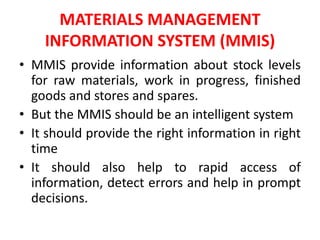 MATERIALS MANAGEMENT
INFORMATION SYSTEM (MMIS)
• MMIS provide information about stock levels
for raw materials, work in progress, finished
goods and stores and spares.
• But the MMIS should be an intelligent system
• It should provide the right information in right
time
• It should also help to rapid access of
information, detect errors and help in prompt
decisions.
 