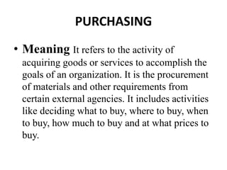 PURCHASING
• Meaning It refers to the activity of
acquiring goods or services to accomplish the
goals of an organization. It is the procurement
of materials and other requirements from
certain external agencies. It includes activities
like deciding what to buy, where to buy, when
to buy, how much to buy and at what prices to
buy.
 
