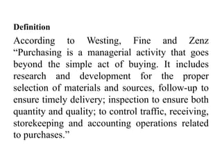 Definition
According to Westing, Fine and Zenz
“Purchasing is a managerial activity that goes
beyond the simple act of buying. It includes
research and development for the proper
selection of materials and sources, follow-up to
ensure timely delivery; inspection to ensure both
quantity and quality; to control traffic, receiving,
storekeeping and accounting operations related
to purchases.”
 