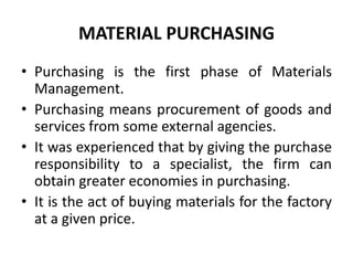 MATERIAL PURCHASING
• Purchasing is the first phase of Materials
Management.
• Purchasing means procurement of goods and
services from some external agencies.
• It was experienced that by giving the purchase
responsibility to a specialist, the firm can
obtain greater economies in purchasing.
• It is the act of buying materials for the factory
at a given price.
 