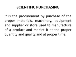SCIENTIFIC PURCHASING
It is the procurement by purchase of the
proper materials, machinery, equipment
and supplier or store used to manufacture
of a product and market it at the proper
quantity and quality and at proper time.
 