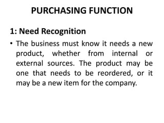 PURCHASING FUNCTION
1: Need Recognition
• The business must know it needs a new
product, whether from internal or
external sources. The product may be
one that needs to be reordered, or it
may be a new item for the company.
 