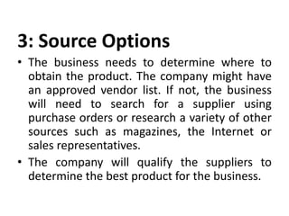 3: Source Options
• The business needs to determine where to
obtain the product. The company might have
an approved vendor list. If not, the business
will need to search for a supplier using
purchase orders or research a variety of other
sources such as magazines, the Internet or
sales representatives.
• The company will qualify the suppliers to
determine the best product for the business.
 