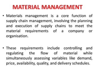 MATERIAL MANAGEMENT
• Materials management is a core function of
supply chain management, involving the planning
and execution of supply chains to meet the
material requirements of a company or
organisation.
• These requirements include controlling and
regulating the flow of material while
simultaneously assessing variables like demand,
price, availability, quality, and delivery schedules.
 