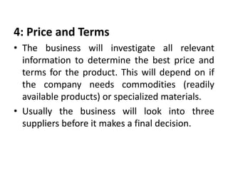 4: Price and Terms
• The business will investigate all relevant
information to determine the best price and
terms for the product. This will depend on if
the company needs commodities (readily
available products) or specialized materials.
• Usually the business will look into three
suppliers before it makes a final decision.
 