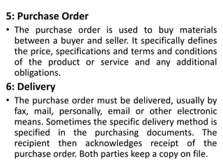 5: Purchase Order
• The purchase order is used to buy materials
between a buyer and seller. It specifically defines
the price, specifications and terms and conditions
of the product or service and any additional
obligations.
6: Delivery
• The purchase order must be delivered, usually by
fax, mail, personally, email or other electronic
means. Sometimes the specific delivery method is
specified in the purchasing documents. The
recipient then acknowledges receipt of the
purchase order. Both parties keep a copy on file.
 