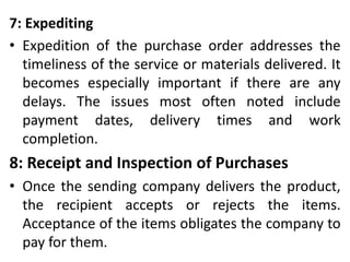 7: Expediting
• Expedition of the purchase order addresses the
timeliness of the service or materials delivered. It
becomes especially important if there are any
delays. The issues most often noted include
payment dates, delivery times and work
completion.
8: Receipt and Inspection of Purchases
• Once the sending company delivers the product,
the recipient accepts or rejects the items.
Acceptance of the items obligates the company to
pay for them.
 