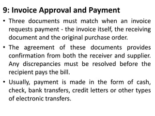 9: Invoice Approval and Payment
• Three documents must match when an invoice
requests payment - the invoice itself, the receiving
document and the original purchase order.
• The agreement of these documents provides
confirmation from both the receiver and supplier.
Any discrepancies must be resolved before the
recipient pays the bill.
• Usually, payment is made in the form of cash,
check, bank transfers, credit letters or other types
of electronic transfers.
 