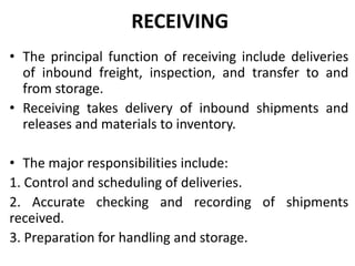 RECEIVING
• The principal function of receiving include deliveries
of inbound freight, inspection, and transfer to and
from storage.
• Receiving takes delivery of inbound shipments and
releases and materials to inventory.
• The major responsibilities include:
1. Control and scheduling of deliveries.
2. Accurate checking and recording of shipments
received.
3. Preparation for handling and storage.
 