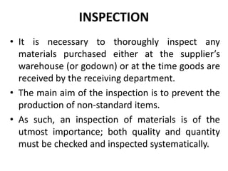 INSPECTION
• It is necessary to thoroughly inspect any
materials purchased either at the supplier’s
warehouse (or godown) or at the time goods are
received by the receiving department.
• The main aim of the inspection is to prevent the
production of non-standard items.
• As such, an inspection of materials is of the
utmost importance; both quality and quantity
must be checked and inspected systematically.
 
