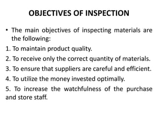 OBJECTIVES OF INSPECTION
• The main objectives of inspecting materials are
the following:
1. To maintain product quality.
2. To receive only the correct quantity of materials.
3. To ensure that suppliers are careful and efficient.
4. To utilize the money invested optimally.
5. To increase the watchfulness of the purchase
and store staff.
 