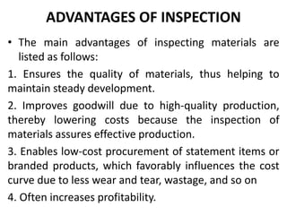 ADVANTAGES OF INSPECTION
• The main advantages of inspecting materials are
listed as follows:
1. Ensures the quality of materials, thus helping to
maintain steady development.
2. Improves goodwill due to high-quality production,
thereby lowering costs because the inspection of
materials assures effective production.
3. Enables low-cost procurement of statement items or
branded products, which favorably influences the cost
curve due to less wear and tear, wastage, and so on
4. Often increases profitability.
 