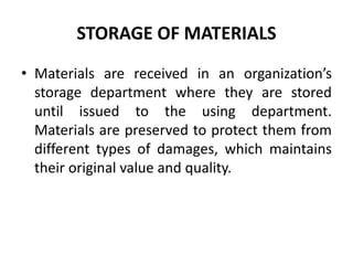 STORAGE OF MATERIALS
• Materials are received in an organization’s
storage department where they are stored
until issued to the using department.
Materials are preserved to protect them from
different types of damages, which maintains
their original value and quality.
 