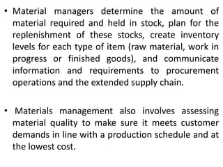 • Material managers determine the amount of
material required and held in stock, plan for the
replenishment of these stocks, create inventory
levels for each type of item (raw material, work in
progress or finished goods), and communicate
information and requirements to procurement
operations and the extended supply chain.
• Materials management also involves assessing
material quality to make sure it meets customer
demands in line with a production schedule and at
the lowest cost.
 