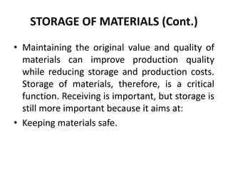 STORAGE OF MATERIALS (Cont.)
• Maintaining the original value and quality of
materials can improve production quality
while reducing storage and production costs.
Storage of materials, therefore, is a critical
function. Receiving is important, but storage is
still more important because it aims at:
• Keeping materials safe.
 