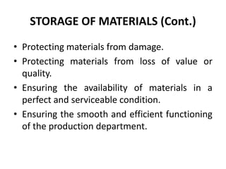 STORAGE OF MATERIALS (Cont.)
• Protecting materials from damage.
• Protecting materials from loss of value or
quality.
• Ensuring the availability of materials in a
perfect and serviceable condition.
• Ensuring the smooth and efficient functioning
of the production department.
 