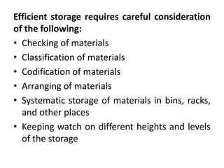Efficient storage requires careful consideration
of the following:
• Checking of materials
• Classification of materials
• Codification of materials
• Arranging of materials
• Systematic storage of materials in bins, racks,
and other places
• Keeping watch on different heights and levels
of the storage
 