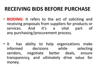 RECEIVING BIDS BEFORE PURCHASE
• BIDDING: It refers to the act of soliciting and
receiving proposals from suppliers for products or
services. And it’s a vital part of
any purchasing/procurement process.
• It has ability to help organizations make
informed decisions while selecting
vendors, negotiate better deals, ensure
transparency, and ultimately drive value for
money.
 