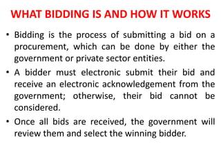 WHAT BIDDING IS AND HOW IT WORKS
• Bidding is the process of submitting a bid on a
procurement, which can be done by either the
government or private sector entities.
• A bidder must electronic submit their bid and
receive an electronic acknowledgement from the
government; otherwise, their bid cannot be
considered.
• Once all bids are received, the government will
review them and select the winning bidder.
 