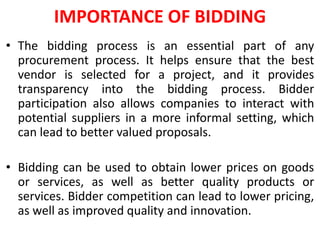 IMPORTANCE OF BIDDING
• The bidding process is an essential part of any
procurement process. It helps ensure that the best
vendor is selected for a project, and it provides
transparency into the bidding process. Bidder
participation also allows companies to interact with
potential suppliers in a more informal setting, which
can lead to better valued proposals.
• Bidding can be used to obtain lower prices on goods
or services, as well as better quality products or
services. Bidder competition can lead to lower pricing,
as well as improved quality and innovation.
 