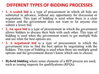 DIFFERENT TYPES OF BIDDING PROCESSES
• 1. A sealed bid is a type of procurement in which all bids are
submitted in advance, without any opportunity for discussion or
negotiation. This type of bidding is used when there is a clear
winner and the government does not want to let anyone else
submit a lower bid.
• 2. An open bid is a type of procurement in which the government
allows bidders to discuss their bids with each other. This type of
bidding is used when the government wants to get multiple bids
and see what the best options are.
• 3. A negotiated bid is a type of procurement in which the
government tries to find the best option by negotiating with the
bidders. This type of bidding is used when there are multiple good
options and the government doesn’t know which one to choose.
• Hybrid bidding where some elements of a RFP process are used,
such as issuing requests for qualifications (RFQs).
 