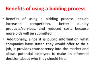 Benefits of using a bidding process
• Benefits of using a bidding process include
increased competition, better quality
products/services, and reduced costs because
more bids will be submitted.
• Additionally, since it is public information what
companies have stated they would offer to do a
job, it provides transparency into the market and
allows potential taxpayers to make an informed
decision about who they should hire.
 