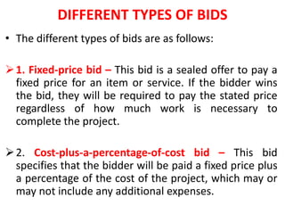 DIFFERENT TYPES OF BIDS
• The different types of bids are as follows:
1. Fixed-price bid – This bid is a sealed offer to pay a
fixed price for an item or service. If the bidder wins
the bid, they will be required to pay the stated price
regardless of how much work is necessary to
complete the project.
2. Cost-plus-a-percentage-of-cost bid – This bid
specifies that the bidder will be paid a fixed price plus
a percentage of the cost of the project, which may or
may not include any additional expenses.
 