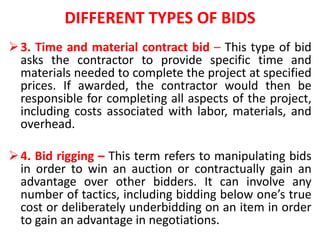 DIFFERENT TYPES OF BIDS
3. Time and material contract bid – This type of bid
asks the contractor to provide specific time and
materials needed to complete the project at specified
prices. If awarded, the contractor would then be
responsible for completing all aspects of the project,
including costs associated with labor, materials, and
overhead.
4. Bid rigging – This term refers to manipulating bids
in order to win an auction or contractually gain an
advantage over other bidders. It can involve any
number of tactics, including bidding below one’s true
cost or deliberately underbidding on an item in order
to gain an advantage in negotiations.
 