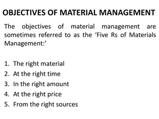 OBJECTIVES OF MATERIAL MANAGEMENT
The objectives of material management are
sometimes referred to as the ‘Five Rs of Materials
Management:’
1. The right material
2. At the right time
3. In the right amount
4. At the right price
5. From the right sources
 