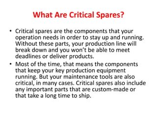 What Are Critical Spares?
• Critical spares are the components that your
operation needs in order to stay up and running.
Without these parts, your production line will
break down and you won’t be able to meet
deadlines or deliver products.
• Most of the time, that means the components
that keep your key production equipment
running. But your maintenance tools are also
critical, in many cases. Critical spares also include
any important parts that are custom-made or
that take a long time to ship.
 