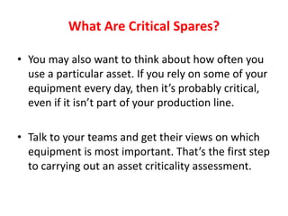 What Are Critical Spares?
• You may also want to think about how often you
use a particular asset. If you rely on some of your
equipment every day, then it’s probably critical,
even if it isn’t part of your production line.
• Talk to your teams and get their views on which
equipment is most important. That’s the first step
to carrying out an asset criticality assessment.
 