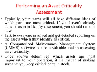 Performing an Asset Criticality
Assessment
• Typically, your teams will all have different ideas of
which parts are most critical. If you haven’t already
done an asset criticality assessment, you should run one
now.
• Talk to everyone involved and get detailed reporting on
the assets which they identify as critical.
• A Computerized Maintenance Management System
(CMMS) software is also a valuable tool in assessing
asset criticality.
• Once you’ve determined which assets are most
important to your operation, it’s a matter of making
sure that you keep critical parts in stock.
 
