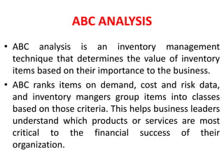 ABC ANALYSIS
• ABC analysis is an inventory management
technique that determines the value of inventory
items based on their importance to the business.
• ABC ranks items on demand, cost and risk data,
and inventory mangers group items into classes
based on those criteria. This helps business leaders
understand which products or services are most
critical to the financial success of their
organization.
 