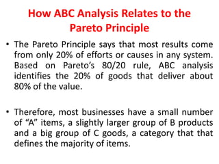 How ABC Analysis Relates to the
Pareto Principle
• The Pareto Principle says that most results come
from only 20% of efforts or causes in any system.
Based on Pareto’s 80/20 rule, ABC analysis
identifies the 20% of goods that deliver about
80% of the value.
• Therefore, most businesses have a small number
of “A” items, a slightly larger group of B products
and a big group of C goods, a category that that
defines the majority of items.
 