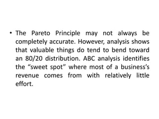 • The Pareto Principle may not always be
completely accurate. However, analysis shows
that valuable things do tend to bend toward
an 80/20 distribution. ABC analysis identifies
the “sweet spot” where most of a business’s
revenue comes from with relatively little
effort.
 