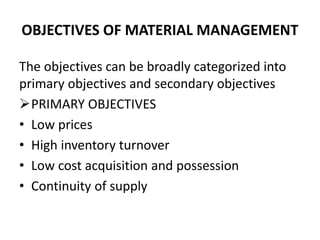 OBJECTIVES OF MATERIAL MANAGEMENT
The objectives can be broadly categorized into
primary objectives and secondary objectives
PRIMARY OBJECTIVES
• Low prices
• High inventory turnover
• Low cost acquisition and possession
• Continuity of supply
 