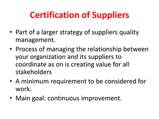 Certification of Suppliers
• Part of a larger strategy of suppliers quality
management.
• Process of managing the relationship between
your organization and its suppliers to
coordinate as on is creating value for all
stakeholders
• A minimum requirement to be considered for
work.
• Main goal: continuous improvement.
 