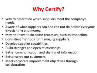 Why Certify?
• Way to determine which suppliers meet the company’s
needs.
• Aware of what suppliers can and can not do before everyone
invests time and money.
• May not have to do some processes, such as inspection.
• Consistent methods for managing suppliers.
• Develop supplier capabilities.
• Build stronger and open relationships.
• Better communication and sharing of information.
• Better serve our customers.
• Meet corporate improvement objectives through
collaboration
 