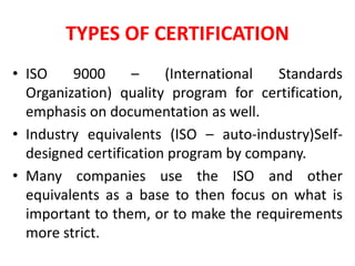 TYPES OF CERTIFICATION
• ISO 9000 – (International Standards
Organization) quality program for certification,
emphasis on documentation as well.
• Industry equivalents (ISO – auto-industry)Self-
designed certification program by company.
• Many companies use the ISO and other
equivalents as a base to then focus on what is
important to them, or to make the requirements
more strict.
 