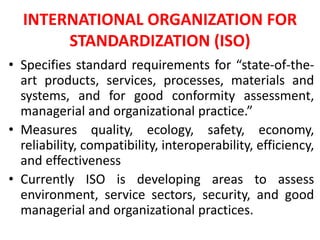 INTERNATIONAL ORGANIZATION FOR
STANDARDIZATION (ISO)
• Specifies standard requirements for “state-of-the-
art products, services, processes, materials and
systems, and for good conformity assessment,
managerial and organizational practice.”
• Measures quality, ecology, safety, economy,
reliability, compatibility, interoperability, efficiency,
and effectiveness
• Currently ISO is developing areas to assess
environment, service sectors, security, and good
managerial and organizational practices.
 