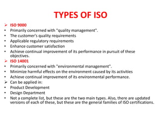 TYPES OF ISO
 ISO 9000
• Primarily concerned with "quality management".
• The customer's quality requirements
• Applicable regulatory requirements
• Enhance customer satisfaction
• Achieve continual improvement of its performance in pursuit of these
objectives.
 ISO 14001
• Primarily concerned with "environmental management".
• Minimize harmful effects on the environment caused by its activities
• Achieve continual improvement of its environmental performance.
 Can be applied in:
• Product Development
• Design Department
• Not a complete list, but these are the two main types. Also, there are updated
versions of each of these, but these are the general families of ISO certifications.
 