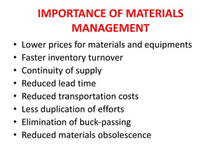 IMPORTANCE OF MATERIALS
MANAGEMENT
• Lower prices for materials and equipments
• Faster inventory turnover
• Continuity of supply
• Reduced lead time
• Reduced transportation costs
• Less duplication of efforts
• Elimination of buck-passing
• Reduced materials obsolescence
 