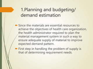 1.Planning and budgeting/
demand estimation
 Since the materials are essential resources to
achieve the objectives of health care organization,
the health administrator required to plan the
material management system in such a way to
ensure adequate supply of material to improve
expected demand pattern.
 First step in handling the problem of supply is
that of determining requirement needs.
 
