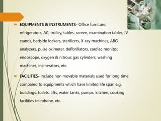  EQUIPMENTS & INSTRUMENTS- Office furniture,
refrigerators, AC, trolley, tables, screen, examination tables, IV
stands, bedside lockers, sterilizers, X-ray machines, ABG
analyzers, pulse oximeter, defibrillators, cardiac monitor,
endoscope, oxygen & nitrous gas cylinders, washing
machines, incinerators, etc.
 FACILITIES- Include non movable materials used for long time
compared to equipments which have limited life span e.g.
buildings, toilets, lifts, water tanks, pumps, kitchen, cooking
facilities telephone, etc.
 